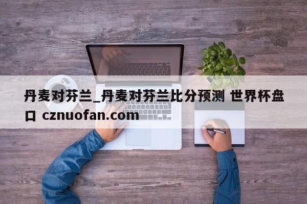丹麦对芬兰_丹麦对芬兰比分预测 世界杯盘口 cznuofan.com