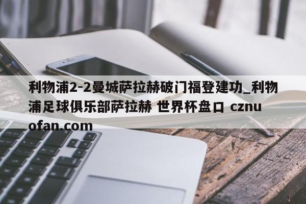 利物浦2-2曼城萨拉赫破门福登建功_利物浦足球俱乐部萨拉赫 世界杯盘口 cznuofan.com