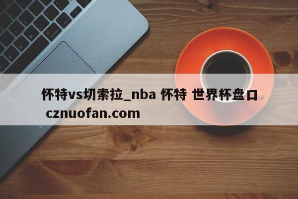 怀特vs切索拉_nba 怀特 世界杯盘口 cznuofan.com