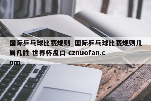 国际乒乓球比赛规则_国际乒乓球比赛规则几局几胜 世界杯盘口 cznuofan.com