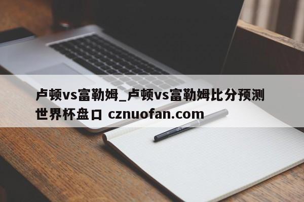 卢顿vs富勒姆_卢顿vs富勒姆比分预测 世界杯盘口 cznuofan.com
