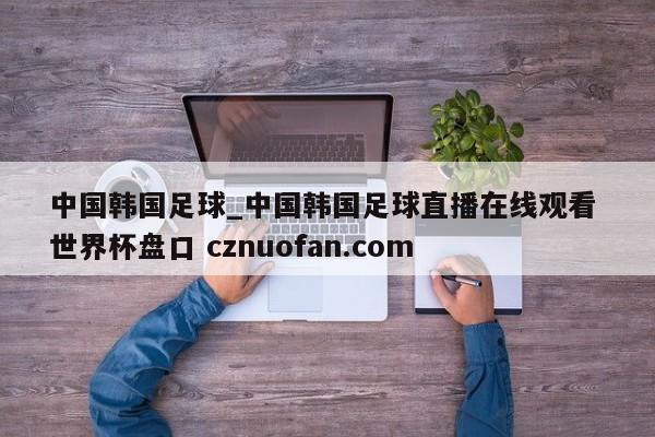 中国韩国足球_中国韩国足球直播在线观看 世界杯盘口 cznuofan.com