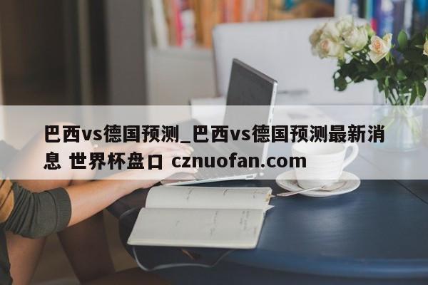 巴西vs德国预测_巴西vs德国预测最新消息 世界杯盘口 cznuofan.com