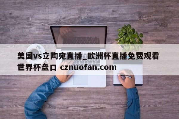 美国vs立陶宛直播_欧洲杯直播免费观看 世界杯盘口 cznuofan.com