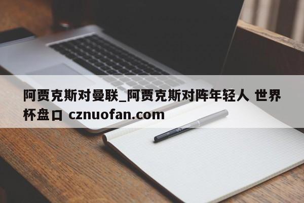 阿贾克斯对曼联_阿贾克斯对阵年轻人 世界杯盘口 cznuofan.com
