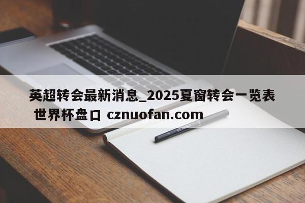 英超转会最新消息_2025夏窗转会一览表 世界杯盘口 cznuofan.com