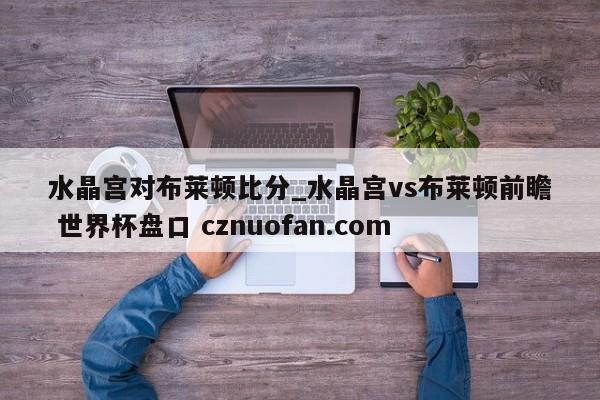 水晶宫对布莱顿比分_水晶宫vs布莱顿前瞻 世界杯盘口 cznuofan.com