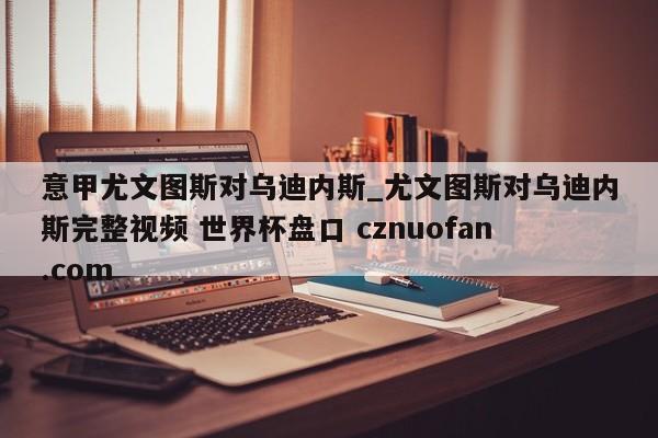 意甲尤文图斯对乌迪内斯_尤文图斯对乌迪内斯完整视频 世界杯盘口 cznuofan.com