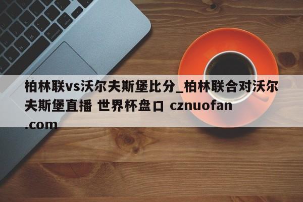 柏林联vs沃尔夫斯堡比分_柏林联合对沃尔夫斯堡直播 世界杯盘口 cznuofan.com