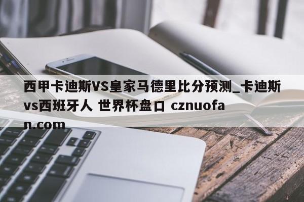 西甲卡迪斯VS皇家马德里比分预测_卡迪斯vs西班牙人 世界杯盘口 cznuofan.com