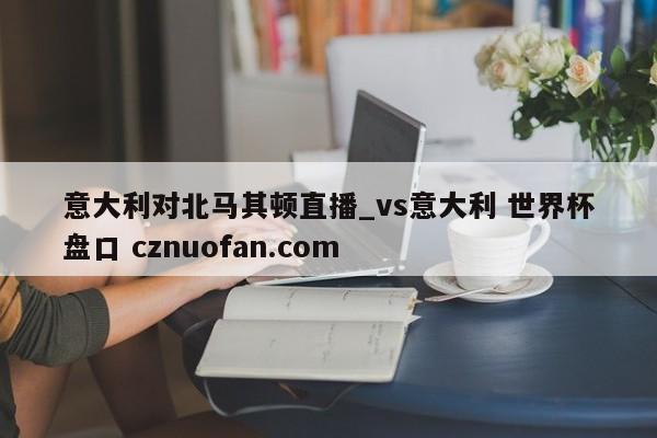 意大利对北马其顿直播_vs意大利 世界杯盘口 cznuofan.com