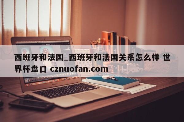 西班牙和法国_西班牙和法国关系怎么样 世界杯盘口 cznuofan.com