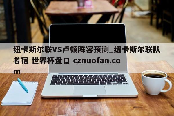 纽卡斯尔联VS卢顿阵容预测_纽卡斯尔联队名宿 世界杯盘口 cznuofan.com