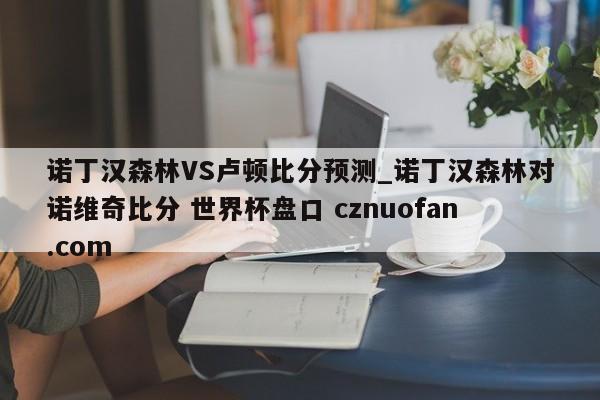 诺丁汉森林VS卢顿比分预测_诺丁汉森林对诺维奇比分 世界杯盘口 cznuofan.com
