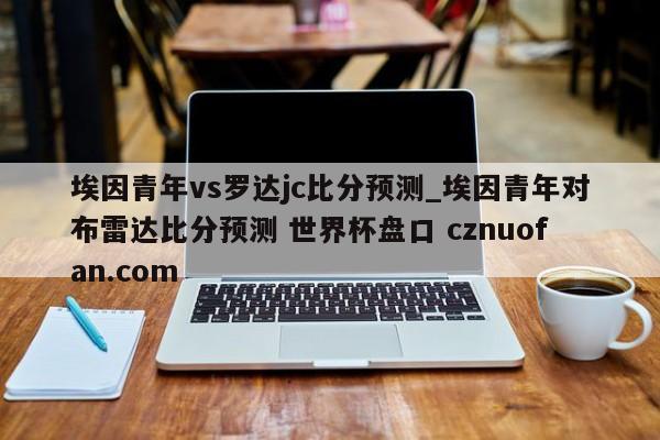 埃因青年vs罗达jc比分预测_埃因青年对布雷达比分预测 世界杯盘口 cznuofan.com