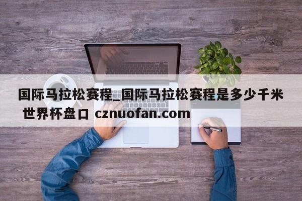 国际马拉松赛程_国际马拉松赛程是多少千米 世界杯盘口 cznuofan.com