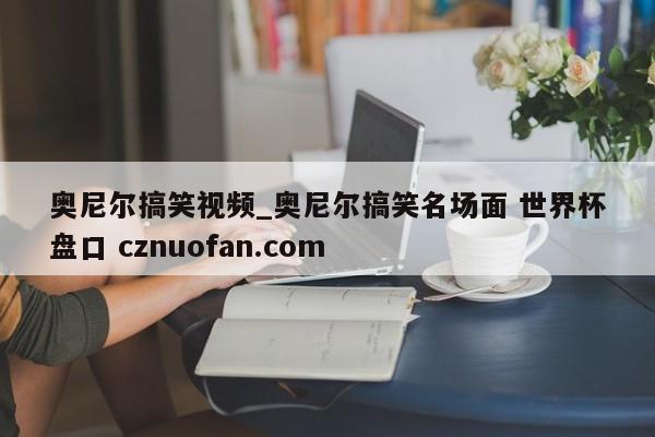 奥尼尔搞笑视频_奥尼尔搞笑名场面 世界杯盘口 cznuofan.com