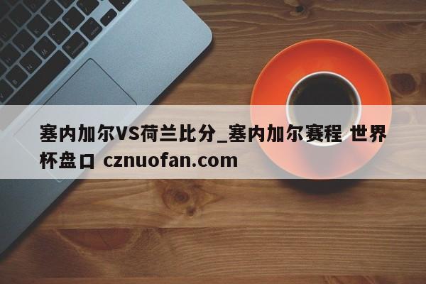 塞内加尔VS荷兰比分_塞内加尔赛程 世界杯盘口 cznuofan.com