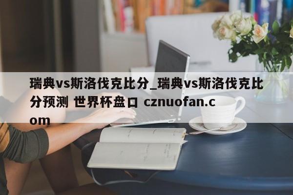 瑞典vs斯洛伐克比分_瑞典vs斯洛伐克比分预测 世界杯盘口 cznuofan.com