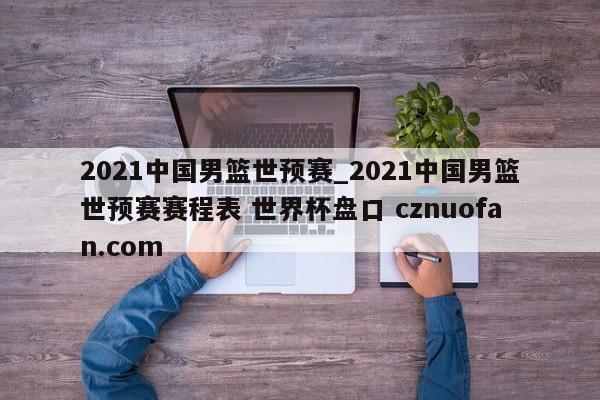 2021中国男篮世预赛_2021中国男篮世预赛赛程表 世界杯盘口 cznuofan.com