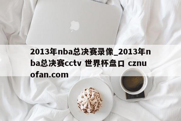 2013年nba总决赛录像_2013年nba总决赛cctv 世界杯盘口 cznuofan.com