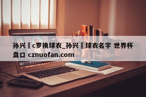 孙兴慜c罗换球衣_孙兴慜球衣名字 世界杯盘口 cznuofan.com
